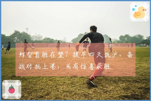 郑智首胜在望？提早四天抵沪，备战对抗上港，或有惊喜获胜