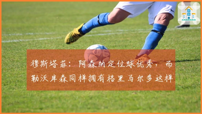 穆斯塔菲：阿森纳定位球优秀，而勒沃库森同样拥有格里马尔多这样的定位球高手