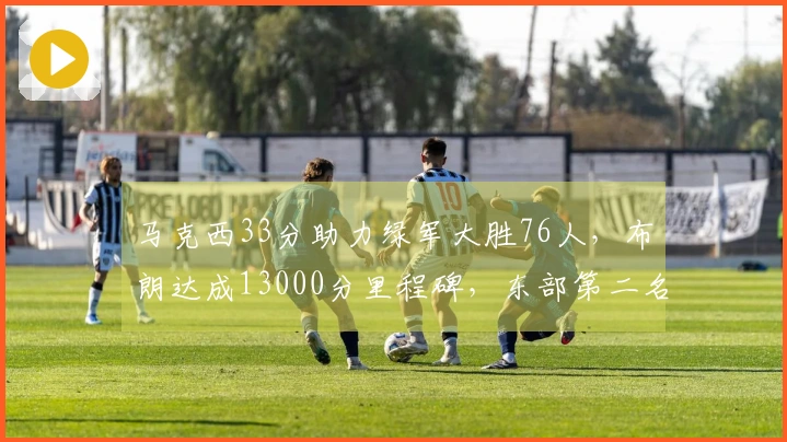 马克西33分助力绿军大胜76人，布朗达成13000分里程碑，东部第二名夺得40胜！