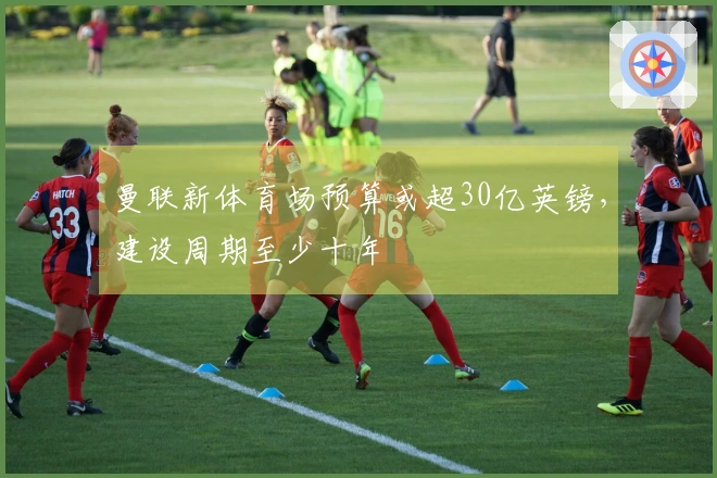 曼联新体育场预算或超30亿英镑，建设周期至少十年