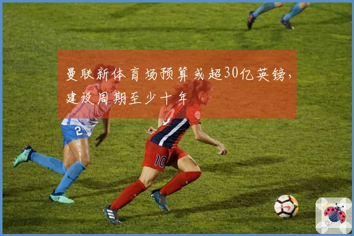 曼联新体育场预算或超30亿英镑，建设周期至少十年