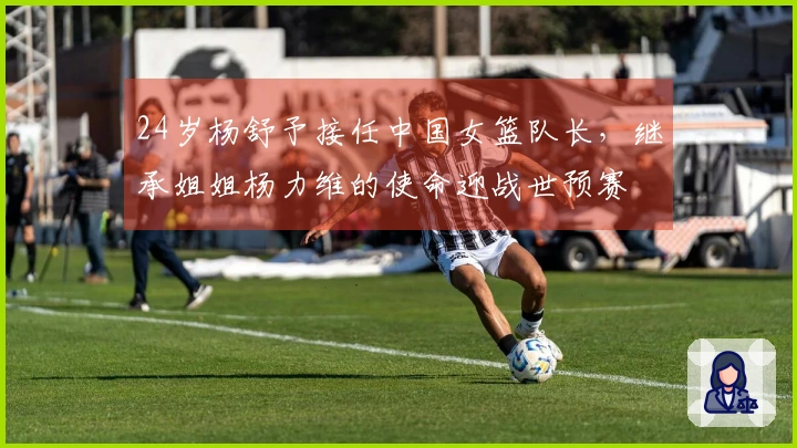 24岁杨舒予接任中国女篮队长，继承姐姐杨力维的使命迎战世预赛