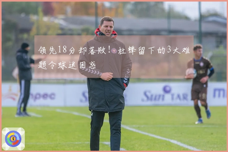 领先18分却落败！杜锋留下的3大难题令球迷困惑