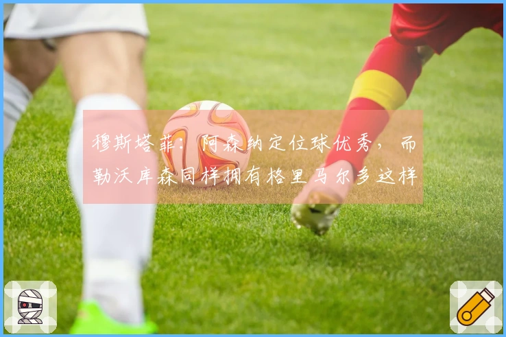 穆斯塔菲：阿森纳定位球优秀，而勒沃库森同样拥有格里马尔多这样的定位球高手