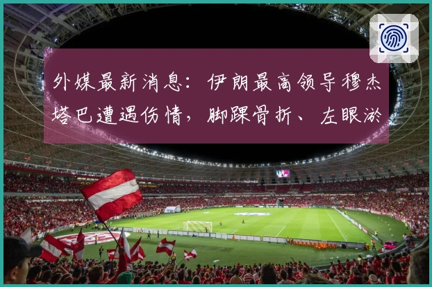 外媒最新消息：伊朗最高领导穆杰塔巴遭遇伤情，脚踝骨折、左眼淤青及面部划伤。