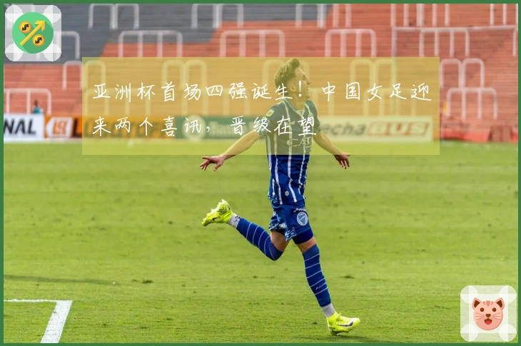 亚洲杯首场四强诞生！中国女足迎来两个喜讯，晋级在望