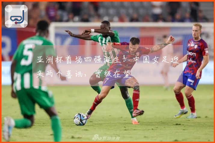 亚洲杯首场四强诞生！中国女足迎来两个喜讯，晋级在望