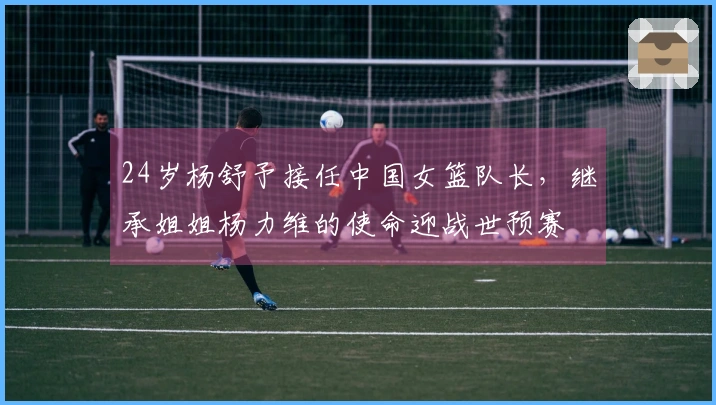 24岁杨舒予接任中国女篮队长，继承姐姐杨力维的使命迎战世预赛