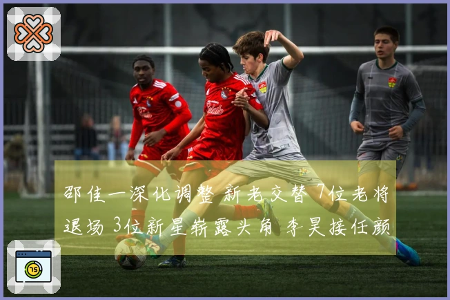 邵佳一深化调整 新老交替 7位老将退场 3位新星崭露头角 李昊接任颜骏凌