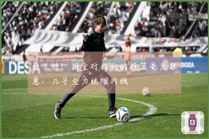 杜兰特：掘金对我们的投篮毫无敬意，几乎全力收缩内线