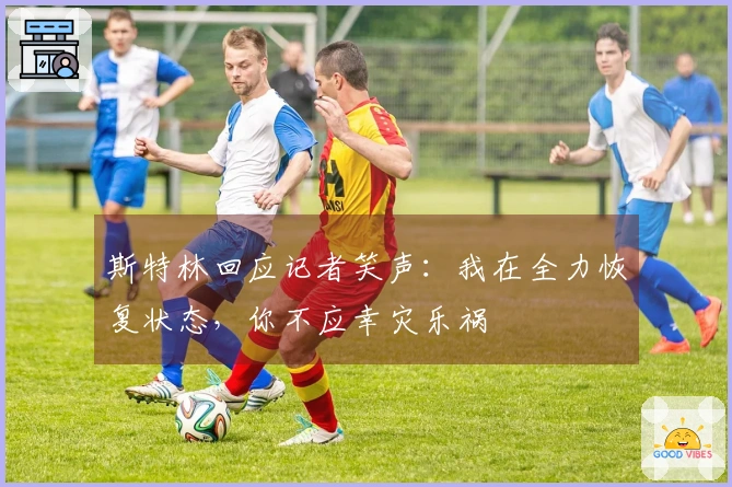 斯特林回应记者笑声：我在全力恢复状态，你不应幸灾乐祸