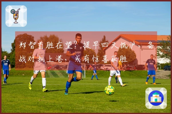 郑智首胜在望？提早四天抵沪，备战对抗上港，或有惊喜获胜