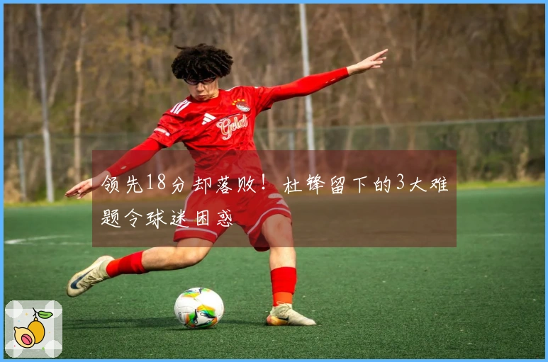 领先18分却落败！杜锋留下的3大难题令球迷困惑