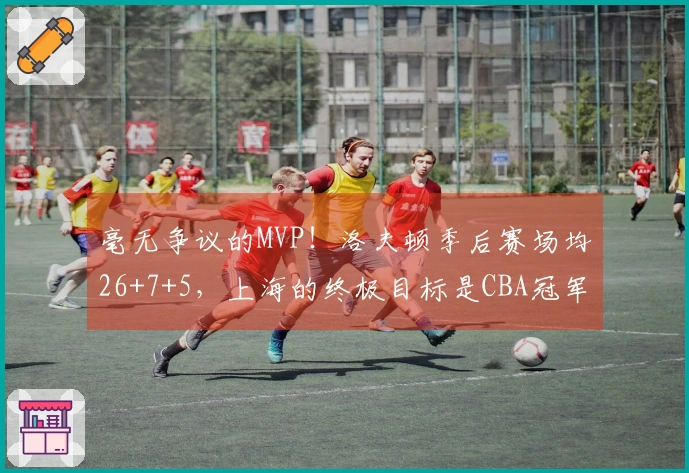 毫无争议的MVP！洛夫顿季后赛场均26+7+5，上海的终极目标是CBA冠军