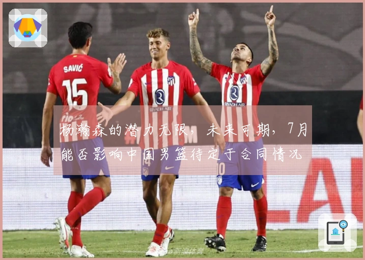 杨瀚森的潜力无限，未来可期，7月能否影响中国男篮待定于合同情况