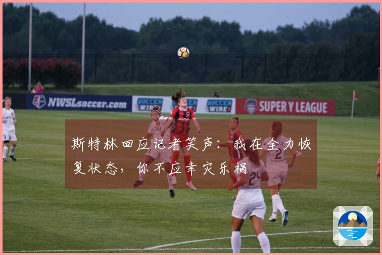 斯特林回应记者笑声：我在全力恢复状态，你不应幸灾乐祸