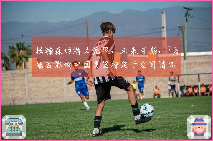 杨瀚森的潜力无限，未来可期，7月能否影响中国男篮待定于合同情况