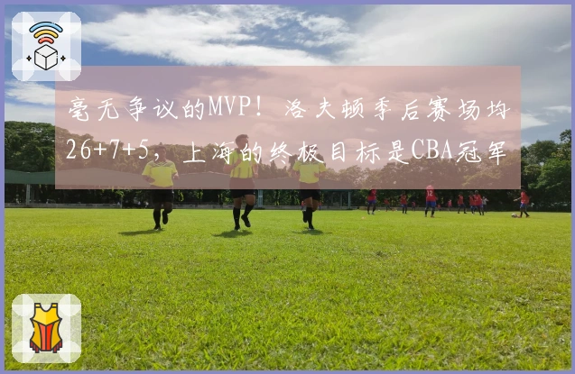 毫无争议的MVP！洛夫顿季后赛场均26+7+5，上海的终极目标是CBA冠军